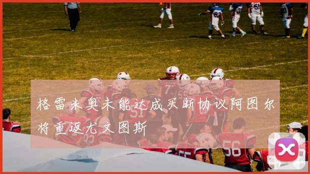 格雷米奥未能达成买断协议阿图尔将重返尤文图斯