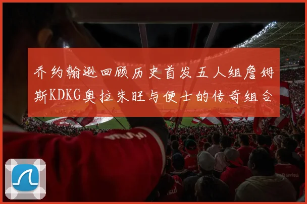乔约翰逊回顾历史首发五人组詹姆斯KDKG奥拉朱旺与便士的传奇组合
