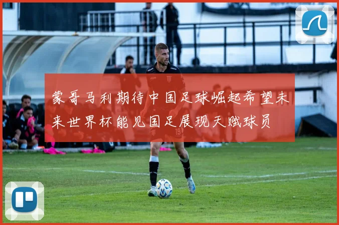 蒙哥马利期待中国足球崛起希望未来世界杯能见国足展现天赋球员