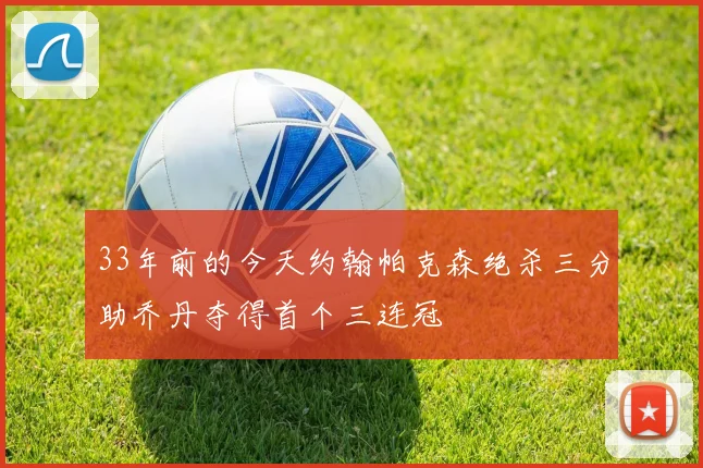 33年前的今天约翰帕克森绝杀三分助乔丹夺得首个三连冠