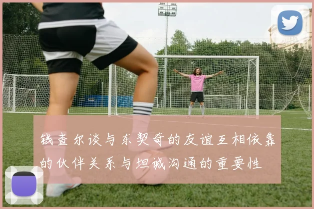钱查尔谈与东契奇的友谊互相依靠的伙伴关系与坦诚沟通的重要性