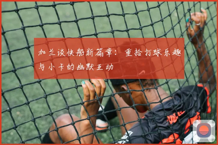 加兰谈快船新篇章：重拾打球乐趣与小卡的幽默互动